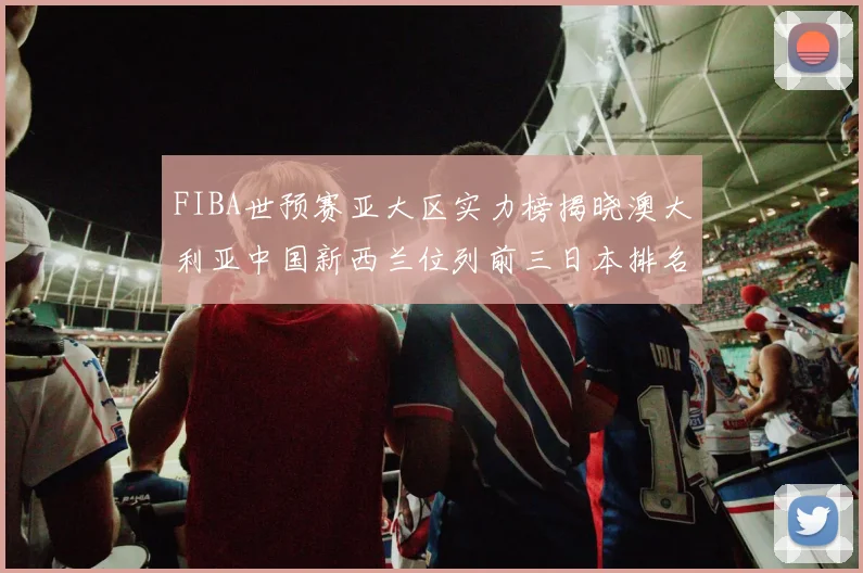 FIBA世预赛亚大区实力榜揭晓澳大利亚中国新西兰位列前三日本排名第六