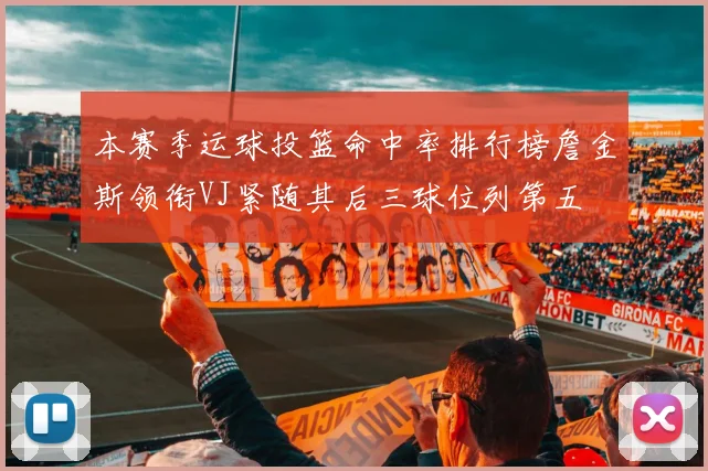本赛季运球投篮命中率排行榜詹金斯领衔VJ紧随其后三球位列第五