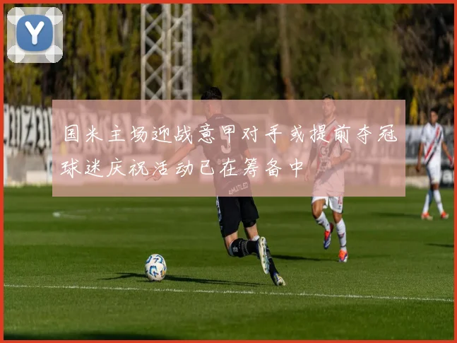 国米主场迎战意甲对手或提前夺冠球迷庆祝活动已在筹备中