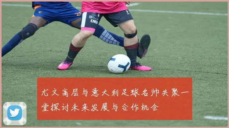 尤文高层与意大利足球名帅共聚一堂探讨未来发展与合作机会