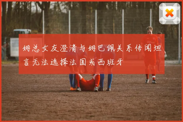 姆总女友澄清与姆巴佩关系传闻坦言无法选择法国或西班牙