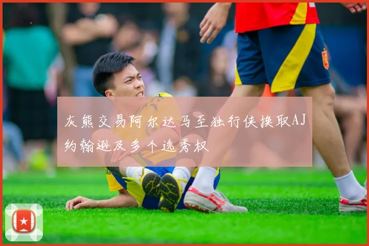 灰熊交易阿尔达马至独行侠换取AJ约翰逊及多个选秀权