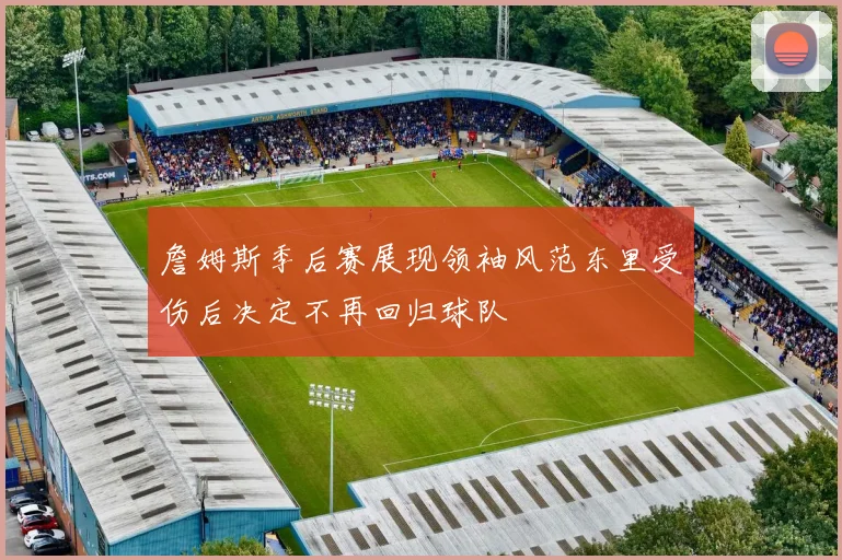 詹姆斯季后赛展现领袖风范东里受伤后决定不再回归球队