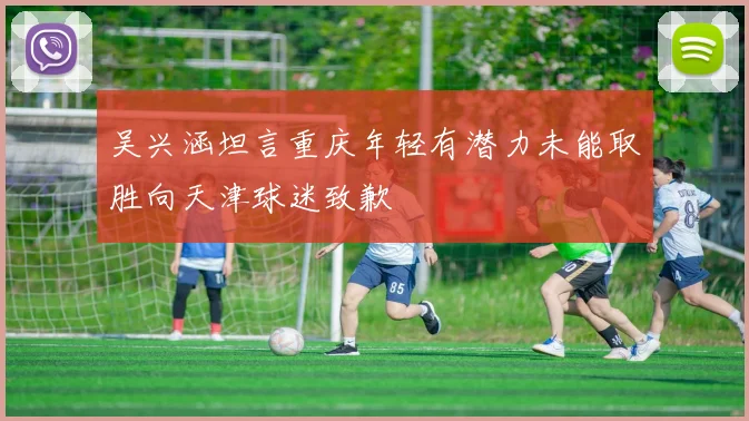 吴兴涵坦言重庆年轻有潜力未能取胜向天津球迷致歉