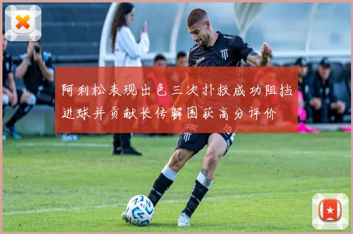 阿利松表现出色三次扑救成功阻挡进球并贡献长传解围获高分评价