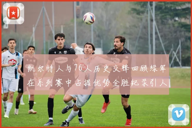 凯尔特人与76人历史交锋回顾绿军在系列赛中占据优势全胜纪录引人关注