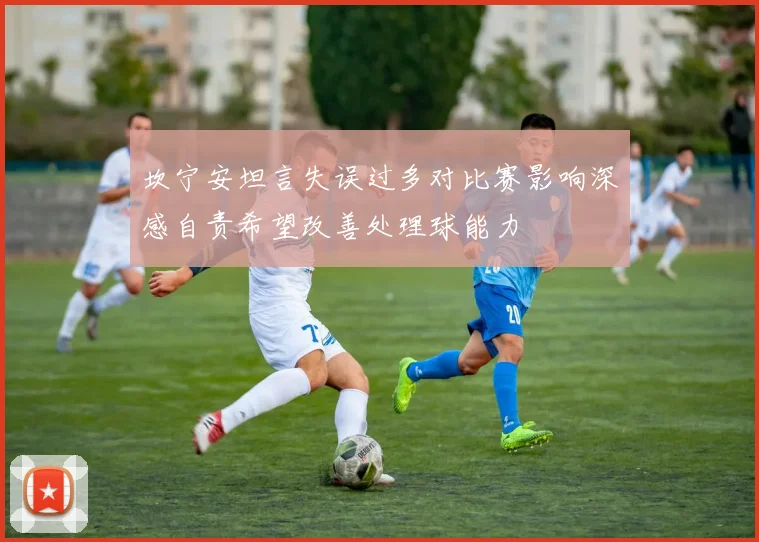 坎宁安坦言失误过多对比赛影响深感自责希望改善处理球能力