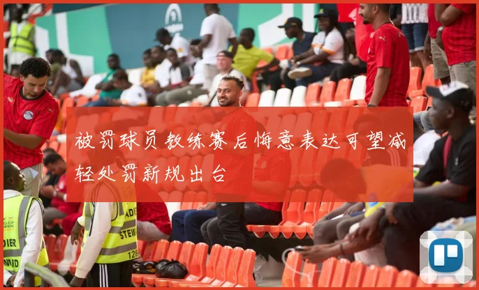 被罚球员教练赛后悔意表达可望减轻处罚新规出台