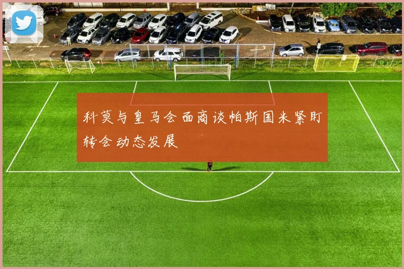科莫与皇马会面商谈帕斯国米紧盯转会动态发展