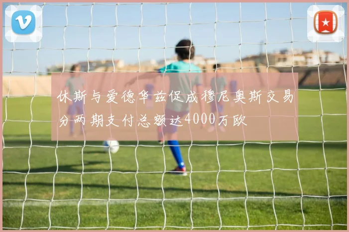 休斯与爱德华兹促成穆尼奥斯交易分两期支付总额达4000万欧