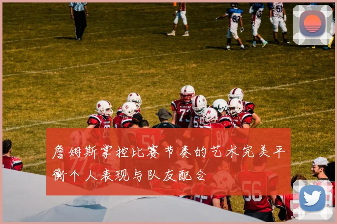 詹姆斯掌控比赛节奏的艺术完美平衡个人表现与队友配合