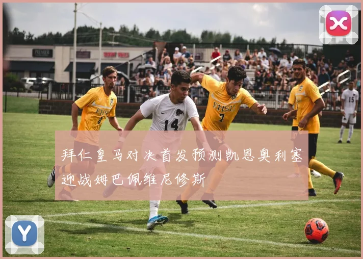 拜仁皇马对决首发预测凯恩奥利塞迎战姆巴佩维尼修斯