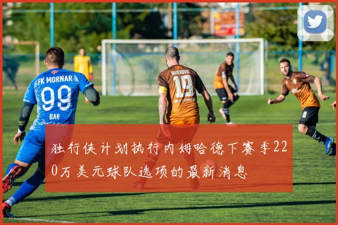 独行侠计划执行内姆哈德下赛季220万美元球队选项的最新消息