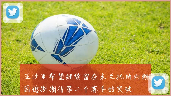 亚沙里希望继续留在米兰托纳利赖因德斯期待第二个赛季的突破