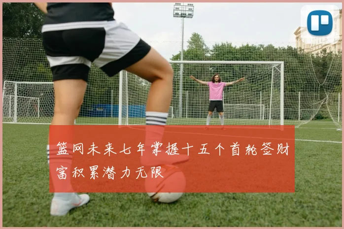 篮网未来七年掌握十五个首轮签财富积累潜力无限